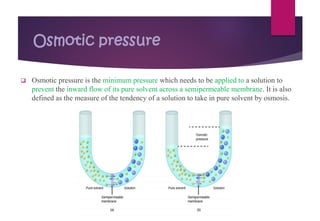 Osmotic pressure
❑ Osmotic pressure is the minimum pressure which needs to be applied to a solution to
prevent the inward flow of its pure solvent across a semipermeable membrane. It is also
defined as the measure of the tendency of a solution to take in pure solvent by osmosis.
 