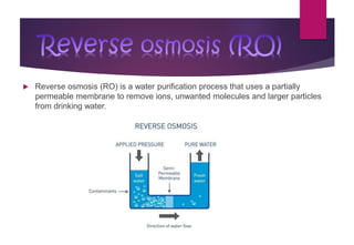  Reverse osmosis (RO) is a water purification process that uses a partially
permeable membrane to remove ions, unwanted molecules and larger particles
from drinking water.
Reverse osmosis (RO)
 