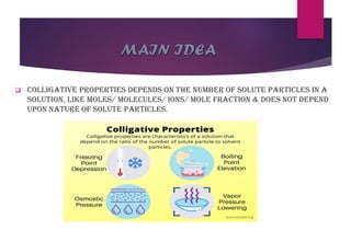 MAIN IDEA
❑ Colligative properties depends on the number of solute particles in a
solution, like moles/ molecules/ ions/ mole fraction & does not depend
upon nature of solute particles.
 