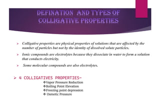 DEFINATION and types of
colligative properties
➢ Colligative properties are physical properties of solutions that are affected by the
number of particles but not by the identity of dissolved solute particles.
➢ Ionic compounds are electrolytes because they dissociate in water to form a solution
that conducts electricity.
➢ Some molecular compounds are also electrolytes.
➢ 4 COLLIGATIVES PROPERTIES-
❖Vapor Pressure Reduction
❖Boiling Point Elevation
❖Freezing point depression
❖ Osmotic Pressure
 