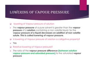 Lowering of vapour pressure
❑ lowering of Vapour pressure of solution
➢ The vapour pressure of a pure solvent is greater than the vapour
pressure of a solution containing a non volatile liquid. So the
vapour pressure of a liquid decreases on addition of non volatile
solute. This is called lowering of vapour pressure.
❑ Is lowering of Vapour pressure of solution a colligative property?
➢ Yes
❑ Relative lowering of Vapour pressure?
➢ The ratio of the vapour pressure difference (between solution
vapour pressure and saturated pressure) to the saturated vapour
pressure
 