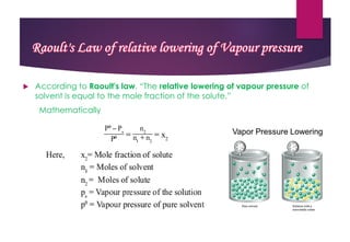  According to Raoult's law, “The relative lowering of vapour pressure of
solvent is equal to the mole fraction of the solute.”
Mathematically
Raoult's Law of relative lowering of Vapour pressure
 