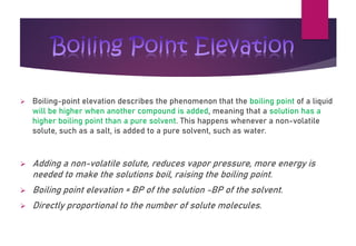 ➢ Boiling-point elevation describes the phenomenon that the boiling point of a liquid
will be higher when another compound is added, meaning that a solution has a
higher boiling point than a pure solvent. This happens whenever a non-volatile
solute, such as a salt, is added to a pure solvent, such as water.
➢ Adding a non-volatile solute, reduces vapor pressure, more energy is
needed to make the solutions boil, raising the boiling point.
➢ Boiling point elevation = BP of the solution -BP of the solvent.
➢ Directly proportional to the number of solute molecules.
Boiling Point Elevation
 