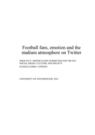 Football fans, emotion and the
stadium atmosphere on Twitter
MSOC703.Y: DISSERTATION SUBMITTED FOR THE MA
SOCIAL MEDIA, CULTURE AND SOCIETY
KANEEZ ZAHRA 155992692
UNIVERSITY OF WESTMINSTER, 2016
 
