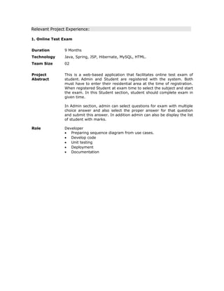 Relevant Project Experience:
1. Online Test Exam
Duration 9 Months
Technology Java, Spring, JSP, Hibernate, MySQL, HTML.
Team Size 02
Project
Abstract
This is a web-based application that facilitates online test exam of
student. Admin and Student are registered with the system. Both
must have to enter their residential area at the time of registration.
When registered Student at exam time to select the subject and start
the exam. In this Student section, student should complete exam in
given time.
In Admin section, admin can select questions for exam with multiple
choice answer and also select the proper answer for that question
and submit this answer. In addition admin can also be display the list
of student with marks.
Role Developer
• Preparing sequence diagram from use cases.
• Develop code
• Unit testing
• Deployment
• Documentation
 