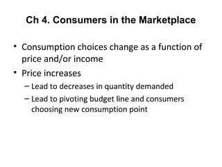 Ch 4. Consumers in the Marketplace
• Consumption choices change as a function of
price and/or income
• Price increases
– Lead to decreases in quantity demanded
– Lead to pivoting budget line and consumers
choosing new consumption point
 