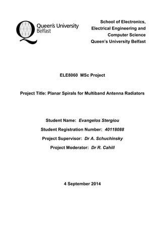 School of Electronics, 
Electrical Engineering and 
Computer Science 
Queen’s University Belfast 
ELE8060 MSc Project 
Project Title: Planar Spirals for Multiband Antenna Radiators 
Student Name: Evangelos Stergiou 
Student Registration Number: 40118088 
Project Supervisor: Dr A. Schuchinsky 
Project Moderator: Dr R. Cahill 
4 September 2014 
 