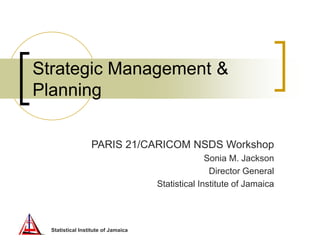 Statistical Institute of Jamaica
Strategic Management &
Planning
PARIS 21/CARICOM NSDS Workshop
Sonia M. Jackson
Director General
Statistical Institute of Jamaica
 