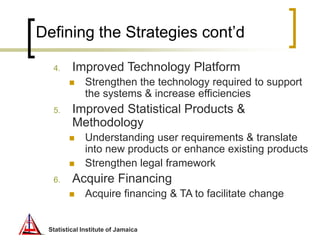 Statistical Institute of Jamaica
Defining the Strategies cont’d
4. Improved Technology Platform
 Strengthen the technolog...