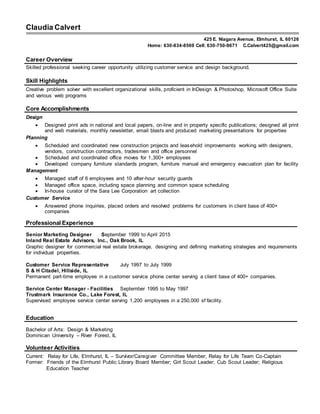 Claudia Calvert
425 E. Niagara Avenue, Elmhurst, IL 60126
Career Overview
Skilled professional seeking career opportunity utilizing customer service and design background.
Skill Highlights
Creative problem solver with excellent organizational skills, proficient in InDesign & Photoshop, Microsoft Office Suite
and various web programs
Core Accomplishments
Design
 Designed print ads in national and local papers, on-line and in property specific publications; designed all print
and web materials, monthly newsletter, email blasts and produced marketing presentations for properties
Planning
 Scheduled and coordinated new construction projects and leasehold improvements working with designers,
vendors, construction contractors, tradesmen and office personnel
 Scheduled and coordinated office moves for 1,300+ employees
 Developed company furniture standards program, furniture manual and emergency evacuation plan for facility
Management
 Managed staff of 6 employees and 10 after-hour security guards
 Managed office space, including space planning and common space scheduling
 In-house curator of the Sara Lee Corporation art collection
Customer Service
 Answered phone inquiries, placed orders and resolved problems for customers in client base of 400+
companies
Professional Experience
Senior Marketing Designer September 1999 to April 2015
Inland Real Estate Advisors, Inc., Oak Brook, IL
Graphic designer for commercial real estate brokerage, designing and defining marketing strategies and requirements
for individual properties.
Customer Service Representative July 1997 to July 1999
S & H Citadel, Hillside, IL
Permanent part-time employee in a customer service phone center serving a client base of 400+ companies.
Service Center Manager - Facilities September 1995 to May 1997
Trustmark Insurance Co., Lake Forest, IL
Supervised employee service center serving 1,200 employees in a 250,000 sf facility.
Education
Bachelor of Arts: Design & Marketing
Dominican University – River Forest, IL
Volunteer Activities
Current: Relay for Life, Elmhurst, IL – Survivor/Caregiver Committee Member; Relay for Life Team Co-Captain
Former: Friends of the Elmhurst Public Library Board Member; Girl Scout Leader; Cub Scout Leader; Religious
Education Teacher
Home: 630-834-8569 Cell: 630-750-9671 C.Calvert425@gmail.com
 