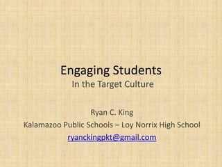 Engaging Students
In the Target Culture
Ryan C. King
Kalamazoo Public Schools – Loy Norrix High School
ryanckingpkt@gmail.com
 