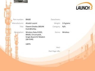 Part number: BNJ82 Datasheets:
Manufacturer: Alcatel-Lucent Weight: 2.0 grams
Title: Flexent Onebts SBEVM
Evoln&hellip;
Category: N/A
Description: Wireless Data-EVDO,
BNJ82, Circuit pack,
Single Board EV Modem
(SB-EVM)
UMTS
Genre: Wireless
Heci:
Part Page URL:
 