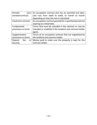 ~ 10 ~
Periodic term
standard contract
An occupation contract that has no specified end date,
and runs from week to week, or month to month
depending on how the rent is calculated.
Fixed term contract An occupation contract granted for a specified period and
expiring on a fixed date.
Fundamental
provisions or terms
Terms that must be included in the contract or may be
included or modified if the landlord and contract-holder
agree.
Supplementary
provisions or terms
Terms of an occupation contract that are negotiated by
the landlord and contract-holder.
Deposit fee or
Security
Money paid to make sure the property is kept for the
contract-holder.
 
