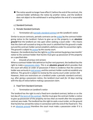 ~ 13 ~
 The notice would no longer have effect if, before the end of the contract, the
contract-holder withdraws the notice by another notice, and the landlord
does not object to the withdrawal in writing before the end of a reasonable
period.
c.) Standard Contracts
1. Periodic Standard Contracts
i. Termination of a periodic standard contract on the Landlord’s notice
Similar to secure contracts, periodic contracts can be ended by the contract-holder
giving notice to the landlord. Failure to give up on the property is an absolute
ground that the landlord can rely upon when seeking a court order – this means
that the claim will succeed so long as the court is satisfied that the ground is made
out and the contract-holder cannot establish a defence under his convention rights.
The ground is subject to review by the county court.
However, the landlord also has the right to end the contract by giving a two months’
notice to the contract-holder that he/she must give up possession of the property
on a specified date.
ii. Grounds of serious rent arrears
Where a contract-holder falls behind on his/her rent payment, the landlord has the
right to make a possession claim. This is an absolute ground which provides that
the court will allow an order of possession if there is evidence that the contract-
holder was seriously in rent arrears and the contract-holder could not establish any
defence. This ground is subject to review by the county court under section 218.
However, there are restrictions on a landlord under a periodic standard contract;
e.g. after giving a possession notice, the landlord must wait for 14 days starting
with the day of notice before making a possession claim.
2. Fixed Term Standard Contracts
i. Termination on Landlord’s notice
The landlord has the right to end a fixed term standard contract, before or on the
last day of the term of the contract. He/she must give the contract-holder a notice
to give up possession of the property not less than six month after the occupation
contract was made. The landlord has the right to seek a court order, on the ground
that he/she has served the notice in connection with the end of the fixed term. This
is an absolute ground therefore the court must make a possession order if it is
 