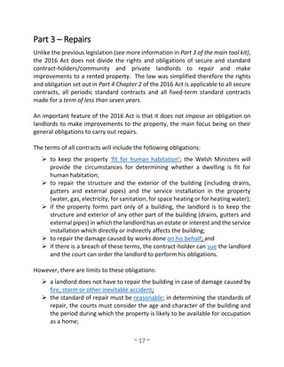 ~ 17 ~
Part 3 – Repairs
Unlike the previous legislation (see more information in Part 3 of the main tool kit),
the 2016 Act does not divide the rights and obligations of secure and standard
contract-holders/community and private landlords to repair and make
improvements to a rented property. The law was simplified therefore the rights
and obligation set out in Part 4 Chapter 2 of the 2016 Act is applicable to all secure
contracts, all periodic standard contracts and all fixed-term standard contracts
made for a term of less than seven years.
An important feature of the 2016 Act is that it does not impose an obligation on
landlords to make improvements to the property, the main focus being on their
general obligations to carry out repairs.
The terms of all contracts will include the following obligations:
 to keep the property ‘fit for human habitation’; the Welsh Ministers will
provide the circumstances for determining whether a dwelling is fit for
human habitation;
 to repair the structure and the exterior of the building (including drains,
gutters and external pipes) and the service installation in the property
(water, gas, electricity, for sanitation, for space heating or for heating water);
 if the property forms part only of a building, the landlord is to keep the
structure and exterior of any other part of the building (drains, gutters and
external pipes) in which the landlord has an estate or interest and the service
installation which directly or indirectly affects the building;
 to repair the damage caused by works done on his behalf; and
 if there is a breach of these terms, the contract-holder can sue the landlord
and the court can order the landlord to perform his obligations.
However, there are limits to these obligations:
 a landlord does not have to repair the building in case of damage caused by
fire, storm or other inevitable accident;
 the standard of repair must be reasonable; in determining the standards of
repair, the courts must consider the age and character of the building and
the period during which the property is likely to be available for occupation
as a home;
 