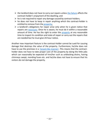 ~ 18 ~
 the landlord does not have to carry out repairs unless the failure affects the
contract-holder’s enjoyment of the dwelling; and
 he is not required to repair any damage caused by contract-holders;
 he does not have to keep in repair anything which the contract-holder is
entitled to remove from the property;
 a landlord’s obligations for repair arise only when he is given notice that
repairs are necessary. Once he is aware, he must do it within a reasonable
amount of time. He has the right to enter the property at any reasonable
time to inspect its condition and state of repair or carry out the repairs that
are needed but he must give 24-hour notice.
Another new important feature is the contract-holder cannot be sued for causing
damage that destroys the value of the property. Furthermore, he/she does not
have to use the premises in a ‘tenant-like manner’. This means that the contract-
holder does not have to take proper care of the property by doing the little jobs
which can reasonably be expected of him/her such as unblocking drains, having
chimneys swept, mending fuses etc. and he/she does not have to ensure that his
visitors do not damage the property.
 