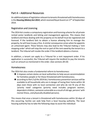 ~ 19 ~
Part 4 – Additional Resources
An additional piece of legislation relevant to tenants threatened with homelessness
is the Housing (Wales) Act 2014, which received Royal Assent on 17th
of September
2014.
Registration and Licencing
The 2014 Act creates a compulsory registration and licensing scheme for all private
rented sector landlords and letting and management agencies. This means that
landlord and those dealing with the property on his behalf must be registered and
licenced. If the landlord fails to obtain a licence allowing him to manage the
property, he will have to pay a fine. A similar consequence arises when he appoints
an unlicensed agent. These failures may also lead to the Tribunal making a ‘rent
stopping order’ which will stop the rent or part of the rent owed by the tenant to a
landlord. The tribunal will revoke the order if the landlord obtains a licence.
In addition, a tenant can apply to a Tribunal for a rent repayment order. If his
application is successful, the Tribunal will require the landlord to pay the tenants
such an amount as mentioned in the order. (See sections 28-33)
Homelessness
The 2014 Act also create a fundamental reform to homelessness:
 it imposes certain duties on local authorities to help secure accommodation
for homeless people or for those threatened with homelessness;
 according to Part 2 of the 2014 Act, homelessness prevention services will be
available to all households who are in danger of losing their home within 56
days even those with no local connection and who do not fit any of the
‘priority need’ categories (priority need includes pregnant women,
dependent children, someone vulnerable as a result of old age, persons’ with
mental illness, and physically disabled persons).
This means that once a tenant is threatened with homelessness within 56 days of
this occurring, he/she can seek help from a local housing authority. The local
housing authority has to take the following steps to assist the individual:
 