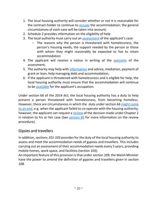 ~ 20 ~
1. The local housing authority will consider whether or not it is reasonable for
the contract-holder to continue to occupy the accommodation; the general
circumstances of each case will be taken into account;
2. Schedule 2 provides information on the eligibility of help
3. The local authority must carry out an assessment of the applicant’s case:
 The reasons why the person is threatened with homelessness, the
person’s housing needs, the support needed by the person or those
with whom they might reasonably be expected to live to retain
accommodation
4. The applicant will receive a notice in writing of the outcome of the
assessment;
5. The authority may help with information and advice, mediation, payment of
grant or loan, help managing debt and accommodation;
6. If the applicant is threatened with homelessness and is eligible for help, the
local housing authority must ensure that the accommodation will continue
to be available for the applicant’s occupation.
Under section 66 of the 2014 Act, the local housing authority has a duty to help
prevent a person threatened with homelessness, from becoming homeless.
However, there are circumstances in which the duty under section 66 might come
to an end, e.g. when the applicant failed to co-operate with the housing authority;
however, the applicant can request a review of the decision made under Chapter 2
in relation to his or her case (See section 86 for more information on the review
procedure).
Gipsies and travellers
In addition, sections 101-103 provides for the duty of the local housing authority to
assess and meet the accommodation needs of gypsies and travellers. This includes
carrying out an assessment of their accommodation needs every 5 years, providing
mobile homes, work space, and facilities (section 103).
An important feature of this provision is that under section 109, the Welsh Minister
have the power to amend the definition of gypsies and travellers given in section
108.
 