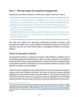 ~ 3 ~
Part 1 – The main types of occupation arrangements
People who currently rent homes in Wales do so under a tenancy or licence.
The new Act replaces the previously established statutory tenancies1
with
occupation contracts. As a result, regardless of whether occupiers are tenants or
licensees, they will rent their homes under an ‘occupation contract’ as ‘contract-
holders’.
What is an Occupation Contract?
An occupation contract is a tenancy or licence made between a landlord and an
individual(s), giving the individual(s) the right to occupy a property. The individual
has to pay either rent or other consideration. A person with whom a landlord makes
an occupation contract is referred to as a contract-holder. However, a person under
18 years cannot be a contract-holder.
Under the new arrangement, there will only be two forms of occupation contracts,
namely secure and standard contracts. Each type of contract imposes different
obligations on the contract-holder and on the landlord. This section will explain the
main features of the two forms of occupation contracts, highlight the main changes
made by the Act and touch upon the future of the existing tenancies and licences.
1 Secure tenancy (Housing Act 1985), Assured tenancy and Assured shorthold tenancy (Housing Act 1988),
Introductory tenancy (Housing Act 1996), Demoted tenancy (Anti-Social Behaviour Act 2003) – detailed
information can be found in PART 1 of the main tool kit < https://new.mencap.org.uk/sites/default/files/2016-
06/Final%20Housing%20Law%20and%20the%20rights%20of%20disabled%20tenants%20Tool%20Ki%2
0t.pdf >
A tenancy is a contract between a landlord and a tenant or tenants, for the
tenant(s) to live in the dwelling home. The tenant(s) and the landlord(s) have
obligations. The tenant(s) has an interest in the property and has to pay rent.
A licence is a contract between two or more persons and a landlord, allowing the
person(s) to live in the dwelling.
The difference between a tenancy and licence is that under a licence the person(s)
does not have an interest in the property and does not have the right to sole
occupation of the home.
 