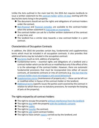 ~ 4 ~
Unlike the Acts outlined in the main tool kit, the 2016 Act requires landlords to
issue a written statement to the contract-holder within 14 days starting with the
day he/she starts living in the property.
 The document should set out the rights and obligations of contract-holders
under the contact;
 Non-financial and financial remedies are available to the contract-holder
when the written statement is inaccurate or incomplete;
 The contract-holder can ask for a further written statement of the contract
at any time; and
 The landlord has a similar duty towards a new contract-holder in a joint
contract.
Characteristics of Occupation Contracts
In addition, the 2016 Act provides certain key, fundamental and supplementary
terms which must be included in all occupation contracts. It also provides that
additional terms may be included in the occupation contract:
 Key terms (such as rent, address of property);
 Fundamental terms – essential rights and obligations of a landlord and a
contract-holder which can be left out or modified but only if the effect of this
is to the advantage of the contract-holder. However, there are automatic
fundamental provisions that must be incorporated into either all secure
contracts, all standards contracts or into all contracts (e.g. the fact that the
contract-holder must not engage in anti-social behaviour);
 Supplementary terms (maintenance of property etc.) – these can be left out
or modified either in favour of the contract-holder or the landlord;
 Additional terms (specific issues the parties want covered by the contract in
relation to which there are no statutory provisions, for example the keeping
of pets at the property).
The rights enjoyed by all contract-holders:
 The right to occupy the property without interference from the landlord;
 The right to deal with the property with the landlord’s consent;
 The right to sublet;
 The right to transfer the contract;
 The right to add a joint contract-holder;
 The right to have certain repairs carried out by the landlord; and
 