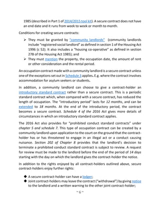 ~ 6 ~
1985 (described in Part 1 of 2014/2015 tool kit). A secure contract does not have
an end date and it runs from week to week or month to month.
Conditions for creating secure contracts:
 They must be granted by "community landlords” (community landlords
include “registered social landlord” as defined in section 1 of the Housing Act
1996 (c 52). It also includes a “housing co-operative” as defined in section
27B of the Housing Act 1985); and
 They must mention the property, the occupation date, the amount of rent
or other consideration and the rental period.
An occupation contract made with a community landlord is a secure contract unless
one of the exceptions set out in Schedule 3 applies. E.g. where the contract involves
accommodation for asylum seekers or students.
In addition, a community landlord can choose to give a contract-holder an
introductory standard contract rather than a secure contract. This is a periodic
standard contract which, when compared with a secure contract, has reduced the
length of occupation. The “introductory period” lasts for 12 months, and can be
extended to 18 months. At the end of the introductory period, the contract
becomes a secure contract. Schedule 4 of the 2016 Act gives more details of
circumstances in which an introductory standard contract applies.
The 2016 Act also provides for “prohibited conduct standard contracts” under
chapter 5 and schedule 7. This type of occupation contract can be created by a
community landlord upon application to the court on the ground that the contract-
holder has or has threatened to engage in an illegal act or a conduct causing
nuisance. Section 202 of Chapter 8 provides that the landlord’s decision to
terminate a prohibited conduct standard contract is subject to review. A request
for review must be made to the landlord before the end of the period of 14 days
starting with the day on which the landlord gives the contract-holder the notice.
In addition to the rights enjoyed by all contract-holders outlined above, secure
contract-holders enjoy further rights:
 A secure contract-holder can have a lodger;
 Joint contract-holders may leave the contract (“withdrawal”) by giving notice
to the landlord and a written warning to the other joint contract-holder;
 