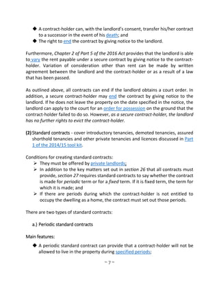 ~ 7 ~
 A contract-holder can, with the landlord’s consent, transfer his/her contract
to a successor in the event of his death; and
 The right to end the contract by giving notice to the landlord.
Furthermore, Chapter 2 of Part 5 of the 2016 Act provides that the landlord is able
to vary the rent payable under a secure contract by giving notice to the contract-
holder. Variation of consideration other than rent can be made by written
agreement between the landlord and the contract-holder or as a result of a law
that has been passed.
As outlined above, all contracts can end if the landlord obtains a court order. In
addition, a secure contract-holder may end the contract by giving notice to the
landlord. If he does not leave the property on the date specified in the notice, the
landlord can apply to the court for an order for possession on the ground that the
contract-holder failed to do so. However, as a secure contract-holder, the landlord
has no further rights to evict the contract-holder.
(2) Standard contracts - cover introductory tenancies, demoted tenancies, assured
shorthold tenancies and other private tenancies and licences discussed in Part
1 of the 2014/15 tool kit.
Conditions for creating standard contracts:
 They must be offered by private landlords;
 In addition to the key matters set out in section 26 that all contracts must
provide, section 27 requires standard contracts to say whether the contract
is made for periodic term or for a fixed term. If it is fixed term, the term for
which it is made; and
 If there are periods during which the contract-holder is not entitled to
occupy the dwelling as a home, the contract must set out those periods.
There are two types of standard contracts:
a.) Periodic standard contracts
Main features:
 A periodic standard contract can provide that a contract-holder will not be
allowed to live in the property during specified periods;
 