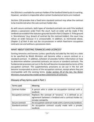 ~ 9 ~
the 2016 Act is available for contract-holders if the landlord failed to do it in writing.
However, variation is impossible when certain fundamental terms are involved.
Sections 139 provides that a fixed term standard contract may allow the contract
to be transferred when the sole contract-holder dies.
As with secure contracts, both types of standard contracts can end if the landlord
obtains a possession order from the court. Such an order will be made if the
landlord can establish the statutory grounds found in Part 2 Chapter 3. If the ground
is ‘discretionary’ (e.g. breach of contract by the contract-holder), the court may
refuse an order because it is unreasonable. In addition, as mentioned above,
Chapter 2 of Part 9 sets out the circumstances in which fixed-term occupation
contracts can end without a possession claim.
WHAT ABOUT EXISTING TENANCIES AND LICENCES?
Existing tenancies and licences (unless specifically excluded by the Act) on a date
to be specified by Welsh Ministers will become either a secure contract or a
standard contract. In addition, Schedule 12 provides further information on how
to determine whether converted contracts are secure or standard contracts. The
fundamental provisions set out in the Act will become incorporated as terms of the
occupation contract. The supplementary provisions as set out in the Act will
become incorporated as terms of the occupation contract, except where they are
incompatible with the existing terms. Under section 29 of the Act, the Welsh
Ministers must prescribe model written statements of contracts.
Glossary of key terms used in Part 1
Terms used Meaning
Contract-holder A person who is under an occupation contract with a
landlord.
Occupation contract Replaces the concept of ‘tenancy’. It is defined as an
agreement between a landlord and a contract-holder to
occupy a property.
Secure contract An occupation contract made with a community landlord.
Standard contract An occupation contract usually made with a private
landlord.
 
