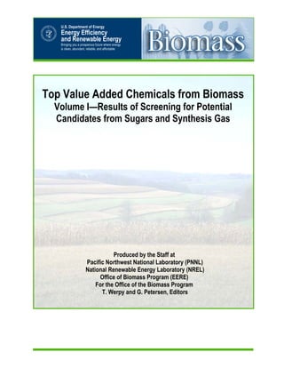 Top Value Added Chemicals from Biomass
Volume I—Results of Screening for Potential
Candidates from Sugars and Synthesis Gas
Produced by the Staff at
Pacific Northwest National Laboratory (PNNL)
National Renewable Energy Laboratory (NREL)
Office of Biomass Program (EERE)
For the Office of the Biomass Program
T. Werpy and G. Petersen, Editors
U.S. Department of Energy
Energy Efficiency
and Renewable Energy
Bringing you a prosperous future where energy
is clean, abundant, reliable, and affordable
 