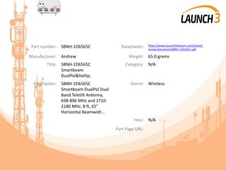Part number: SBNH-1D6565C Datasheets: https://www.launch3telecom.com/shared_
media/datasheet/SBNH-1D6565C.pdf
Manufacturer: Andrew Weight: 65.0 grams
Title: SBNH-1D6565C
Smartbeam
DualPol&hellip;
Category: N/A
Description: SBNH-1D6565C
Smartbeam DualPol Dual
Band Teletilt Antenna,
698-896 MHz and 1710-
2180 MHz, 8 ft, 65°
Horizontal Beamwidt...
Genre: Wireless
Heci: N/A
Part Page URL:
 