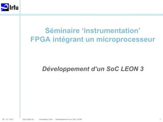 CEA DSM Irfu
29 / 12 / 2012 - Christophe Cara - Développement d’un SoC LEON
Séminaire ‘instrumentation’
FPGA intégrant un microprocesseur
Développement d’un SoC LEON 3
1
 