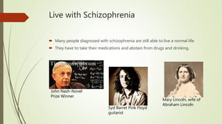 Live with Schizophrenia
 Many people diagnosed with schizophrenia are still able to live a normal life.
 They have to take their medications and abstain from drugs and drinking.
John Nash-Novel
Prize Winner
Syd Barret Pink Floyd
guitarist
Mary Lincoln, wife of
Abraham Lincoln
 