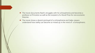  The movie documents Nash’s struggles with his schizophrenia and becomes a
professor at Princeton as well as the recipient of a Novel Prize for one economic
theories.
 The movie shows a decent portrayal of a schizophrenia and helps viewers
understand how reality can become so mixed up in the mind of a Schizophrenic.
 