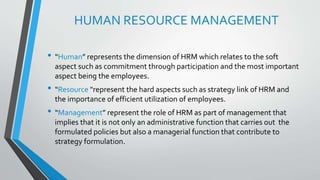 HUMAN RESOURCE MANAGEMENT
• “Human” represents the dimension of HRM which relates to the soft
aspect such as commitment through participation and the most important
aspect being the employees.
• “Resource "represent the hard aspects such as strategy link of HRM and
the importance of efficient utilization of employees.
• “Management” represent the role of HRM as part of management that
implies that it is not only an administrative function that carries out the
formulated policies but also a managerial function that contribute to
strategy formulation.
 
