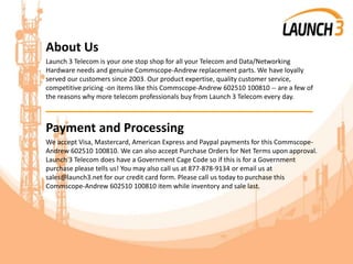 About Us
Launch 3 Telecom is your one stop shop for all your Telecom and Data/Networking
Hardware needs and genuine Commscope-Andrew replacement parts. We have loyally
served our customers since 2003. Our product expertise, quality customer service,
competitive pricing -on items like this Commscope-Andrew 602510 100810 -- are a few of
the reasons why more telecom professionals buy from Launch 3 Telecom every day.
_______________________________________
Payment and Processing
We accept Visa, Mastercard, American Express and Paypal payments for this Commscope-
Andrew 602510 100810. We can also accept Purchase Orders for Net Terms upon approval.
Launch 3 Telecom does have a Government Cage Code so if this is for a Government
purchase please tells us! You may also call us at 877-878-9134 or email us at
sales@launch3.net for our credit card form. Please call us today to purchase this
Commscope-Andrew 602510 100810 item while inventory and sale last.
 