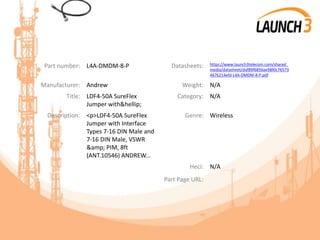 Part number: L4A-DMDM-8-P Datasheets: https://www.launch3telecom.com/shared_
media/datasheet/daf89f6856ae98f0c76573
4676214efd-L4A-DMDM-8-P.pdf
Manufacturer: Andrew Weight: N/A
Title: LDF4-50A SureFlex
Jumper with&hellip;
Category: N/A
Description: <p>LDF4-50A SureFlex
Jumper with Interface
Types 7-16 DIN Male and
7-16 DIN Male, VSWR
&amp; PIM, 8ft
(ANT.10546) ANDREW...
Genre: Wireless
Heci: N/A
Part Page URL:
 