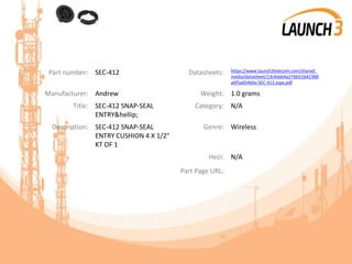 Part number: SEC-412 Datasheets: https://www.launch3telecom.com/shared_
media/datasheet/13c4dab4a276b51b42388
a6f5a654b0a-SEC-412.aspx.pdf
Manufacturer: Andrew Weight: 1.0 grams
Title: SEC-412 SNAP-SEAL
ENTRY&hellip;
Category: N/A
Description: SEC-412 SNAP-SEAL
ENTRY CUSHION 4 X 1/2"
KT OF 1
Genre: Wireless
Heci: N/A
Part Page URL:
 