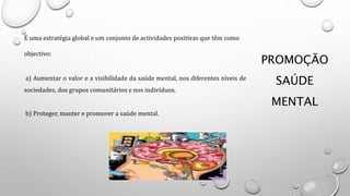 PROMOÇÃO
SAÚDE
MENTAL
É uma estratégia global e um conjunto de actividades positivas que têm como
objectivo:
a) Aumentar o valor e a visibilidade da saúde mental, nos diferentes níveis de
sociedades, dos grupos comunitários e nos indivíduos.
b) Proteger, manter e promover a saúde mental.
 