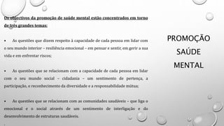 PROMOÇÃO
SAÚDE
MENTAL
Os objectivos da promoção de saúde mental estão concentrados em torno
de três grandes temas:
• As questões que dizem respeito à capacidade de cada pessoa em lidar com
o seu mundo interior – resiliência emocional – em pensar e sentir, em gerir a sua
vida e em enfrentar riscos;
• As questões que se relacionam com a capacidade de cada pessoa em lidar
com o seu mundo social – cidadania – um sentimento de pertença, a
participação, o reconhecimento da diversidade e a responsabilidade mútua;
• As questões que se relacionam com as comunidades saudáveis – que liga o
emocional e o social através de um sentimento de interligação e do
desenvolvimento de estruturas saudáveis.
.
 