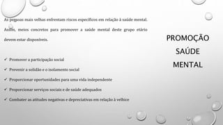PROMOÇÃO
SAÚDE
MENTAL
As pessoas mais velhas enfrentam riscos específicos em relação à saúde mental.
Assim, meios concretos para promover a saúde mental deste grupo etário
devem estar disponíveis.
 Promover a participação social
 Prevenir a solidão e o isolamento social
 Proporcionar oportunidades para uma vida independente
 Proporcionar serviços sociais e de saúde adequados
 Combater as atitudes negativas e depreciativas em relação à velhice
 