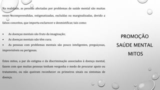 PROMOÇÃO
SAÚDE MENTAL
MITOS
Na realidade, as pessoas afectadas por problemas de saúde mental são muitas
vezes incompreendidas, estigmatizadas, excluídas ou marginalizadas, devido a
falsos conceitos, que importa esclarecer e desmistificar, tais como:
• As doenças mentais são fruto da imaginação;
• As doenças mentais não têm cura;
• As pessoas com problemas mentais são pouco inteligentes, preguiçosas,
imprevisíveis ou perigosas.
Estes mitos, a par do estigma e da discriminação associados à doença mental,
fazem com que muitas pessoas tenham vergonha e medo de procurar apoio ou
tratamento, ou não queiram reconhecer os primeiros sinais ou sintomas de
doença.
 