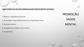 PROMOÇÃO
SAÚDE
MENTAL
CARACTERÍSTICAS DE UMA PERSONALIDADE MENTALMENTE SAUDÁVEL:
1. Eficácia e competência funcional
2. Criatividade e capacidade de apreciar as experiências novas
3. Harmonia interior
4. Compaixão nas relações com os outros
5. Transferência
 
