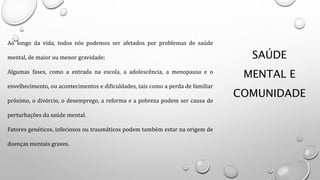 SAÚDE
MENTAL E
COMUNIDADE
Ao longo da vida, todos nós podemos ser afetados por problemas de saúde
mental, de maior ou menor gravidade;
Algumas fases, como a entrada na escola, a adolescência, a menopausa e o
envelhecimento, ou acontecimentos e dificuldades, tais como a perda de familiar
próximo, o divórcio, o desemprego, a reforma e a pobreza podem ser causa de
perturbações da saúde mental.
Fatores genéticos, infeciosos ou traumáticos podem também estar na origem de
doenças mentais graves.
 