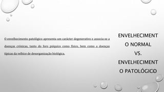ENVELHECIMENT
O NORMAL
VS.
ENVELHECIMENT
O PATOLÓGICO
O envelhecimento patológico apresenta um carácter degenerativo e associa-se a
doenças crónicas, tanto do foro psíquico como físico, bem como a doenças
típicas da velhice de desorganização biológica.
 