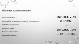 ENVELHECIMENT
O NORMAL
VS.
ENVELHECIMENT
O PATOLÓGICO
Características do envelhecimento normal
Lentificação motora;
Diminuição da capacidade de retenção de informação nova;
Perturbação do equilíbrio;
Postura encurvada;
Maior sensibilidade à luz;
Dificuldades auditivas;
 