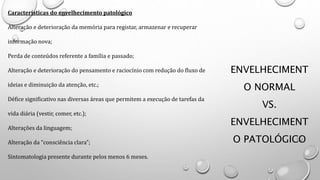 ENVELHECIMENT
O NORMAL
VS.
ENVELHECIMENT
O PATOLÓGICO
Características do envelhecimento patológico
Alteração e deterioração da memória para registar, armazenar e recuperar
informação nova;
Perda de conteúdos referente a família e passado;
Alteração e deterioração do pensamento e raciocínio com redução do fluxo de
ideias e diminuição da atenção, etc.;
Défice significativo nas diversas áreas que permitem a execução de tarefas da
vida diária (vestir, comer, etc.);
Alterações da linguagem;
Alteração da “consciência clara”;
Sintomatologia presente durante pelos menos 6 meses.
 