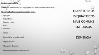 TRANSTORNOS
PSIQUIÁTRICOS
MAIS COMUNS
EM IDOSOS
DEMÊNCIA
Os sintomas incluem
Alterações na memória, na linguagem, na capacidade de orientar-se.
Há perturbações comportamentais como
• Agitação.
• Inquietação.
• Andar a esmo.
• Raiva
• Violência.
• Gritos.
• Desinibição sexual e social.
• Impulsividade.
• Alterações do sono.
• Pensamento ilógico e alucinações.
 