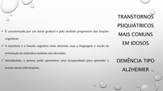 TRANSTORNOS
PSIQUIÁTRICOS
MAIS COMUNS
EM IDOSOS
DEMÊNCIA TIPO
ALZHEIMER
 É caracterizada por um início gradual e pelo declínio progressivo das funções
cognitivas.
 A memória é a função cognitiva mais afectada, mas a linguagem e noção de
orientação do indivíduo também são afectadas.
 Inicialmente, a pessoa pode apresentar uma incapacidade para aprender e
evocar novas informações.
 