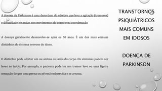 TRANSTORNOS
PSIQUIÁTRICOS
MAIS COMUNS
EM IDOSOS
DOENÇA DE
PARKINSON
A doença de Parkinson é uma desordem do cérebro que leva a agitação (tremores)
e dificuldade no andar, nos movimentos do corpo e na coordenação
A doença geralmente desenvolve-se após os 50 anos. É um dos mais comuns
distúrbios do sistema nervoso do idoso.
O distúrbio pode afectar um ou ambos os lados do corpo. Os sintomas podem ser
leves no início. Por exemplo, o paciente pode ter um tremor leve ou uma ligeira
sensação de que uma perna ou pé está endurecida e se arrasta.
 