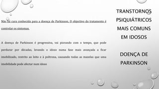 TRANSTORNOS
PSIQUIÁTRICOS
MAIS COMUNS
EM IDOSOS
DOENÇA DE
PARKINSON
Não há cura conhecida para a doença de Parkinson. O objectivo do tratamento é
controlar os sintomas.
A doença de Parkinson é progressiva, vai piorando com o tempo, que pode
perdurar por décadas, levando o idoso numa fase mais avançada a ficar
imobilizado, restrito ao leito e à poltrona, causando todas as mazelas que uma
imobilidade pode afectar num idoso
 