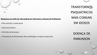 TRANSTORNOS
PSIQUIÁTRICOS
MAIS COMUNS
EM IDOSOS
DOENÇA DE
PARKINSON
Mudanças no estilo de vida podem ser úteis para a doença de Parkinson:
• Boa nutrição e saúde geral
• Exercícios físicos
• Períodos de descanso
• Tratamento de fisioterapia, fono-audiologia e terapia ocupacional
 